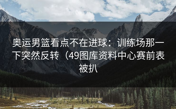 奥运男篮看点不在进球：训练场那一下突然反转（49图库资料中心赛前表被扒