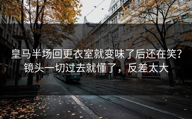 皇马半场回更衣室就变味了后还在笑？镜头一切过去就懂了，反差太大