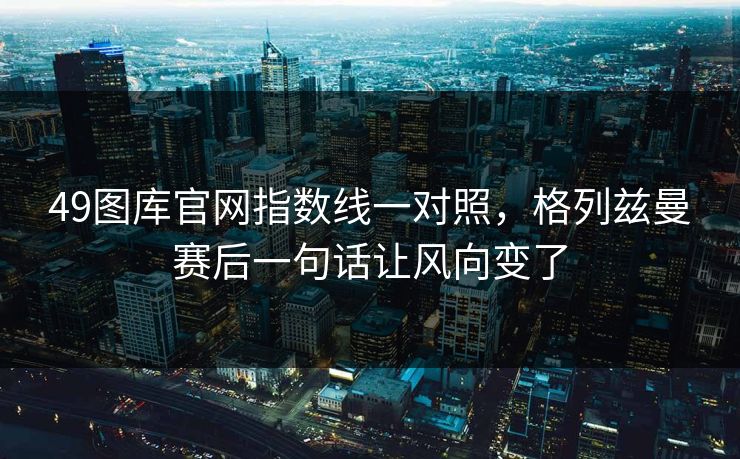 49图库官网指数线一对照，格列兹曼赛后一句话让风向变了