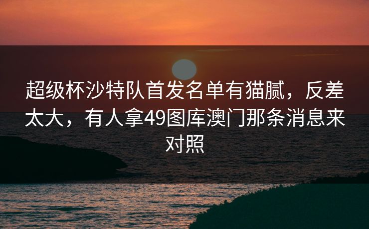 超级杯沙特队首发名单有猫腻，反差太大，有人拿49图库澳门那条消息来对照