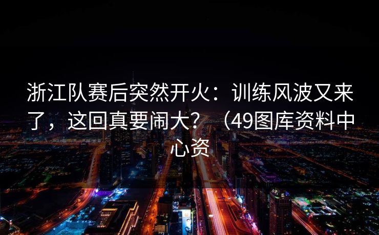 浙江队赛后突然开火：训练风波又来了，这回真要闹大？（49图库资料中心资
