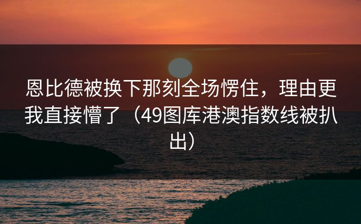 恩比德被换下那刻全场愣住，理由更我直接懵了（49图库港澳指数线被扒出）