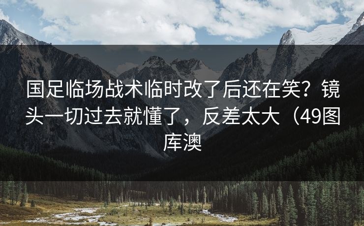 国足临场战术临时改了后还在笑？镜头一切过去就懂了，反差太大（49图库澳  第1张