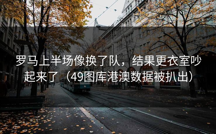 罗马上半场像换了队，结果更衣室吵起来了（49图库港澳数据被扒出）