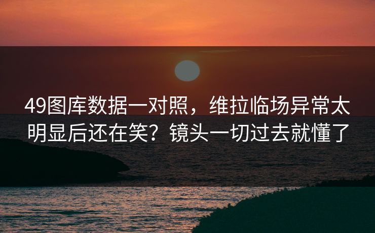 49图库数据一对照，维拉临场异常太明显后还在笑？镜头一切过去就懂了
