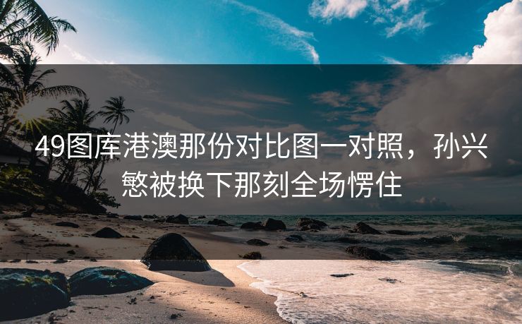 49图库港澳那份对比图一对照，孙兴慜被换下那刻全场愣住