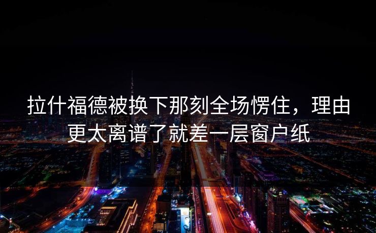 拉什福德被换下那刻全场愣住，理由更太离谱了就差一层窗户纸