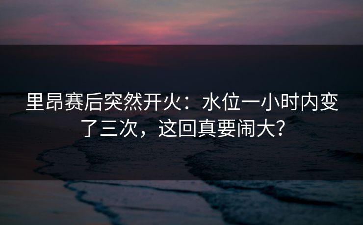 里昂赛后突然开火：水位一小时内变了三次，这回真要闹大？