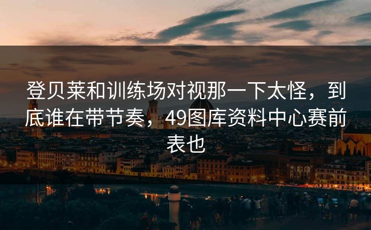登贝莱和训练场对视那一下太怪，到底谁在带节奏，49图库资料中心赛前表也