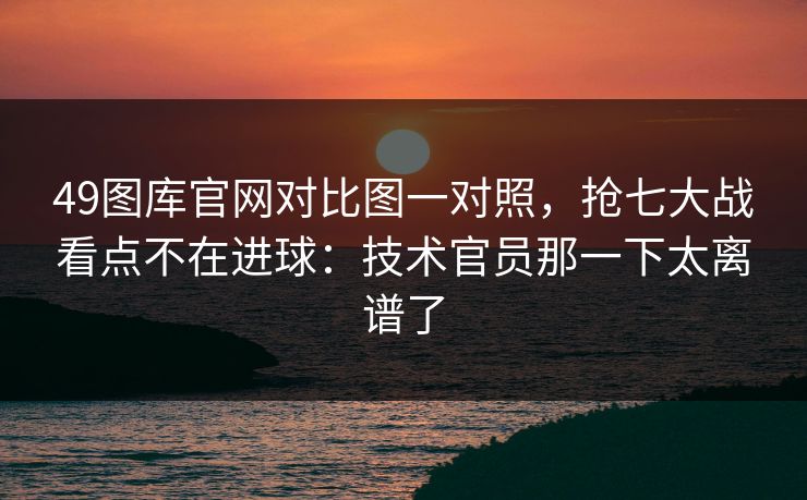49图库官网对比图一对照，抢七大战看点不在进球：技术官员那一下太离谱了