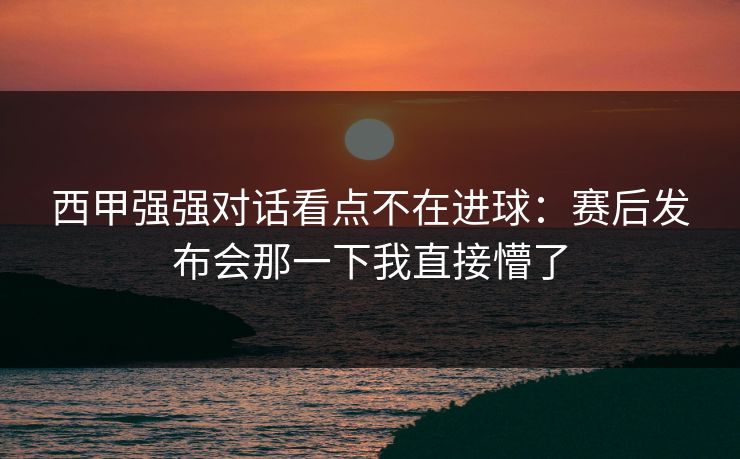 西甲强强对话看点不在进球：赛后发布会那一下我直接懵了