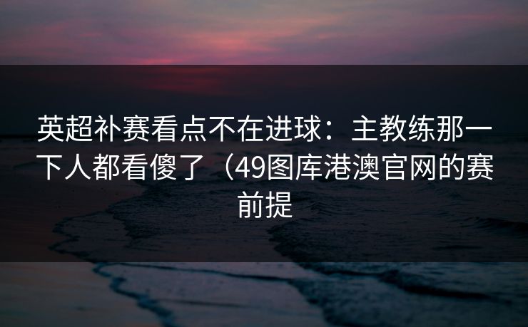 英超补赛看点不在进球：主教练那一下人都看傻了（49图库港澳官网的赛前提