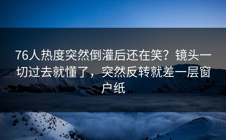 76人热度突然倒灌后还在笑？镜头一切过去就懂了，突然反转就差一层窗户纸