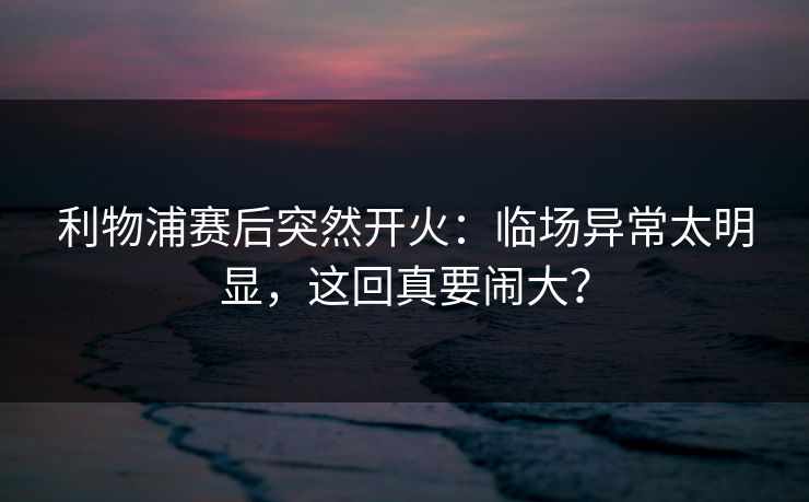 利物浦赛后突然开火：临场异常太明显，这回真要闹大？