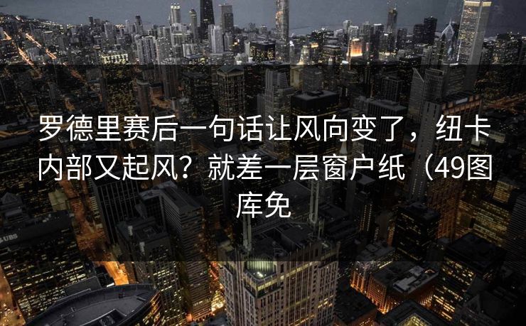罗德里赛后一句话让风向变了，纽卡内部又起风？就差一层窗户纸（49图库免