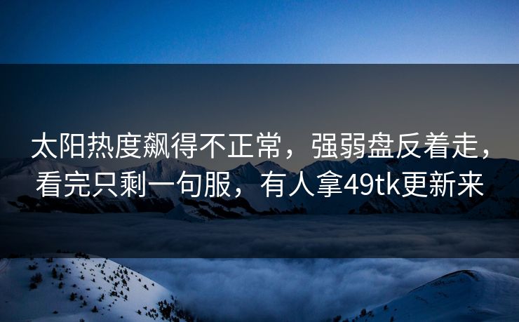 太阳热度飙得不正常，强弱盘反着走，看完只剩一句服，有人拿49tk更新来