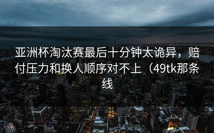亚洲杯淘汰赛最后十分钟太诡异，赔付压力和换人顺序对不上（49tk那条线
