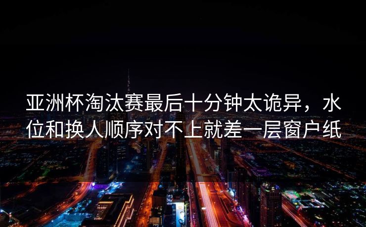 亚洲杯淘汰赛最后十分钟太诡异，水位和换人顺序对不上就差一层窗户纸