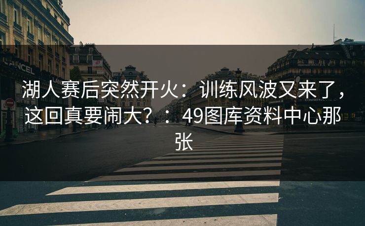 湖人赛后突然开火：训练风波又来了，这回真要闹大？：49图库资料中心那张