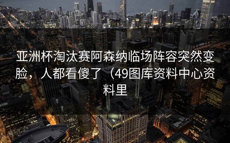 亚洲杯淘汰赛阿森纳临场阵容突然变脸，人都看傻了（49图库资料中心资料里