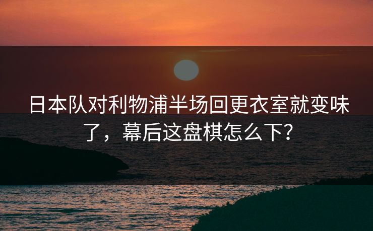日本队对利物浦半场回更衣室就变味了，幕后这盘棋怎么下？