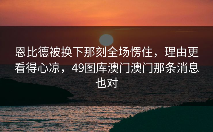 恩比德被换下那刻全场愣住，理由更看得心凉，49图库澳门澳门那条消息也对