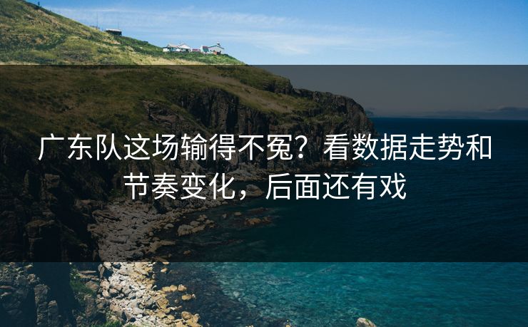 广东队这场输得不冤？看数据走势和节奏变化，后面还有戏