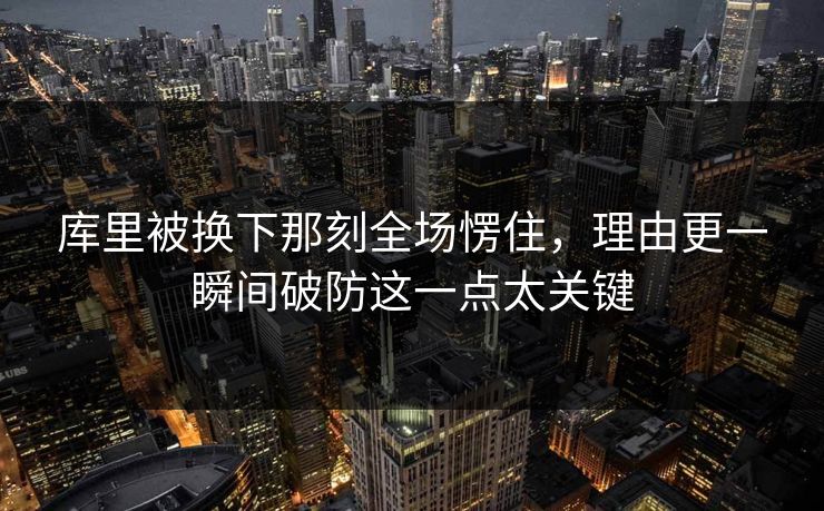 库里被换下那刻全场愣住，理由更一瞬间破防这一点太关键