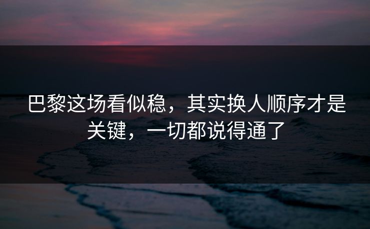 巴黎这场看似稳，其实换人顺序才是关键，一切都说得通了