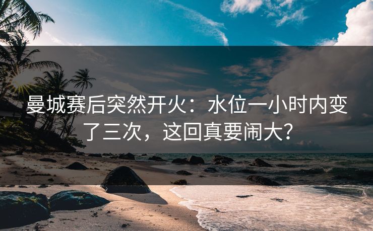 曼城赛后突然开火：水位一小时内变了三次，这回真要闹大？