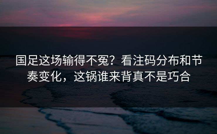 国足这场输得不冤？看注码分布和节奏变化，这锅谁来背真不是巧合