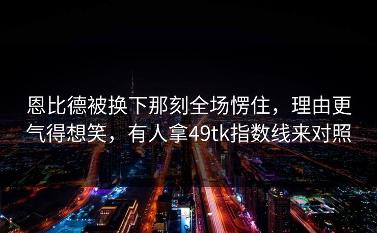 恩比德被换下那刻全场愣住，理由更气得想笑，有人拿49tk指数线来对照