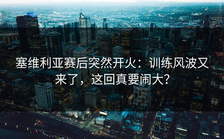 塞维利亚赛后突然开火：训练风波又来了，这回真要闹大？