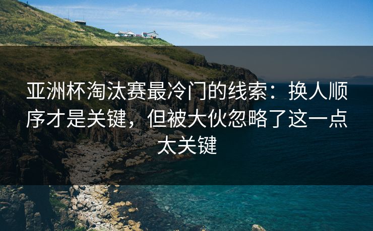 亚洲杯淘汰赛最冷门的线索：换人顺序才是关键，但被大伙忽略了这一点太关键