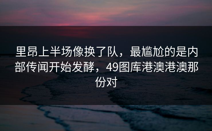里昂上半场像换了队，最尴尬的是内部传闻开始发酵，49图库港澳港澳那份对