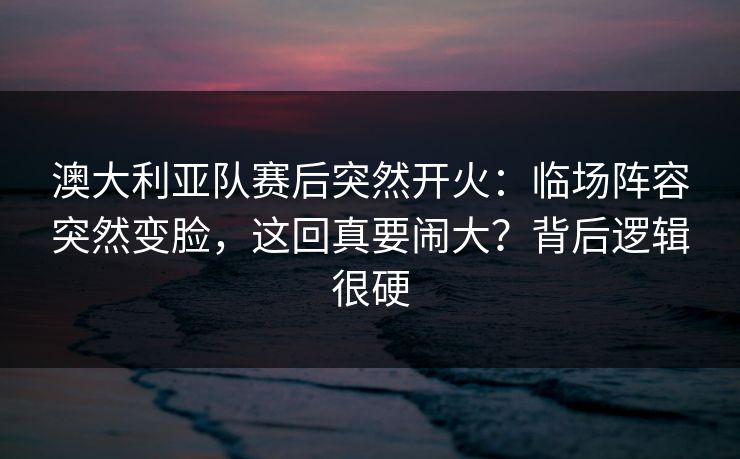 澳大利亚队赛后突然开火：临场阵容突然变脸，这回真要闹大？背后逻辑很硬