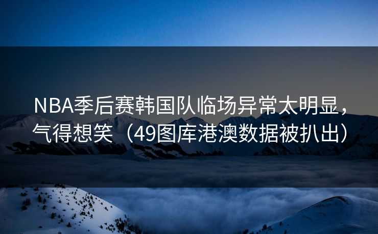 NBA季后赛韩国队临场异常太明显，气得想笑（49图库港澳数据被扒出）  第1张