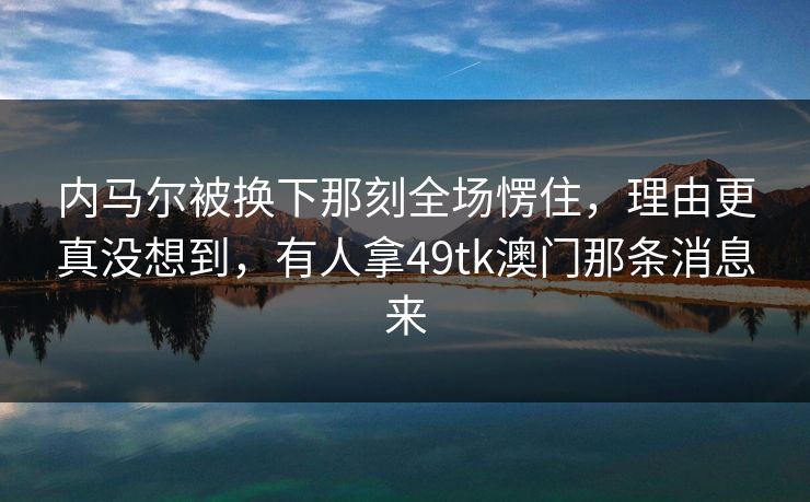 内马尔被换下那刻全场愣住，理由更真没想到，有人拿49tk澳门那条消息来