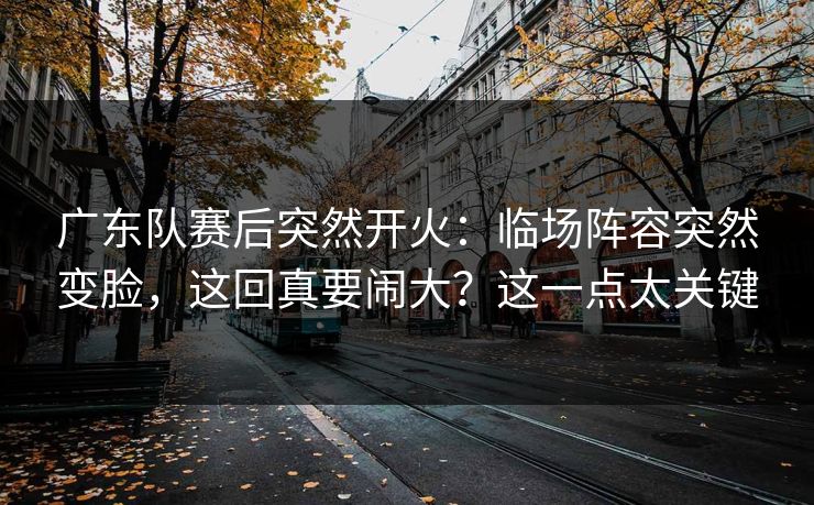 广东队赛后突然开火：临场阵容突然变脸，这回真要闹大？这一点太关键