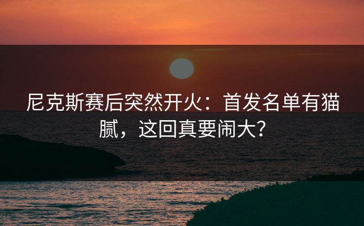 尼克斯赛后突然开火：首发名单有猫腻，这回真要闹大？