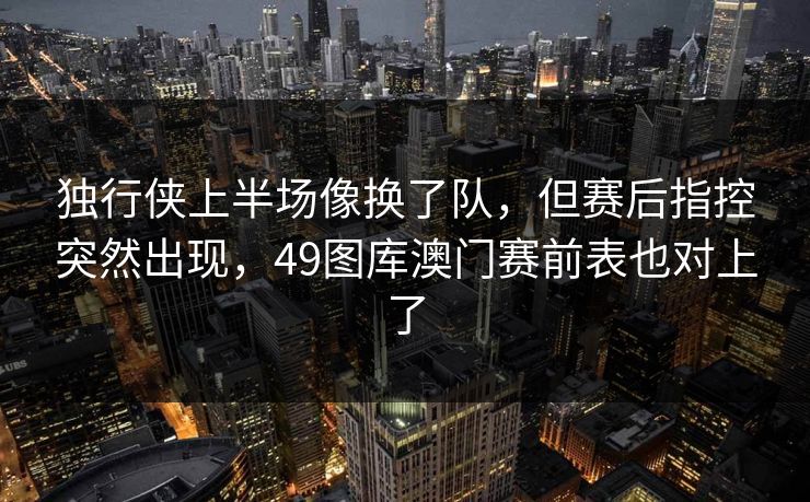 独行侠上半场像换了队，但赛后指控突然出现，49图库澳门赛前表也对上了