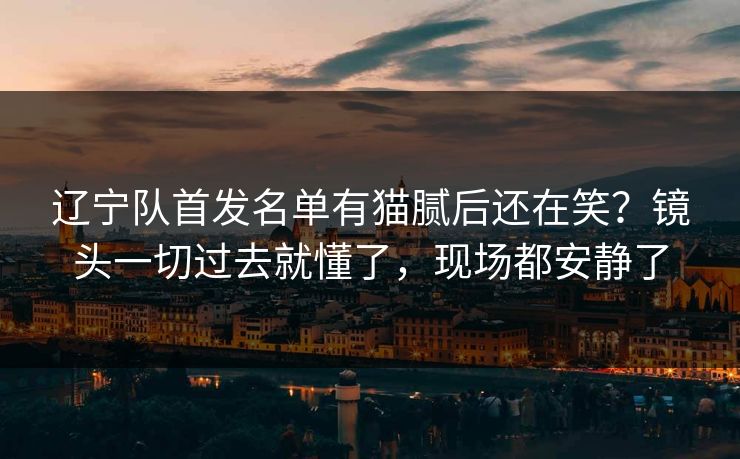 辽宁队首发名单有猫腻后还在笑？镜头一切过去就懂了，现场都安静了