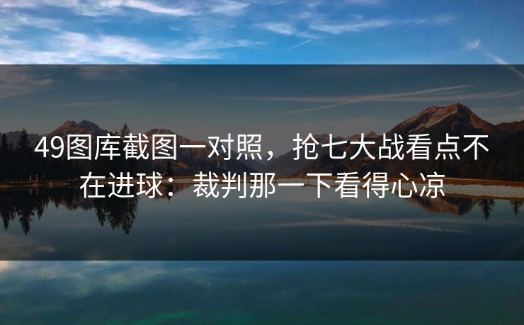 49图库截图一对照，抢七大战看点不在进球：裁判那一下看得心凉