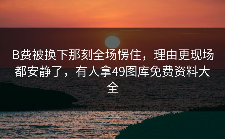 B费被换下那刻全场愣住,理由更现场都安静了,有人拿49图库免费资料大全 B费被换下那刻全场愣住,理由更现场都安静了,有人拿49图库免费资料大全