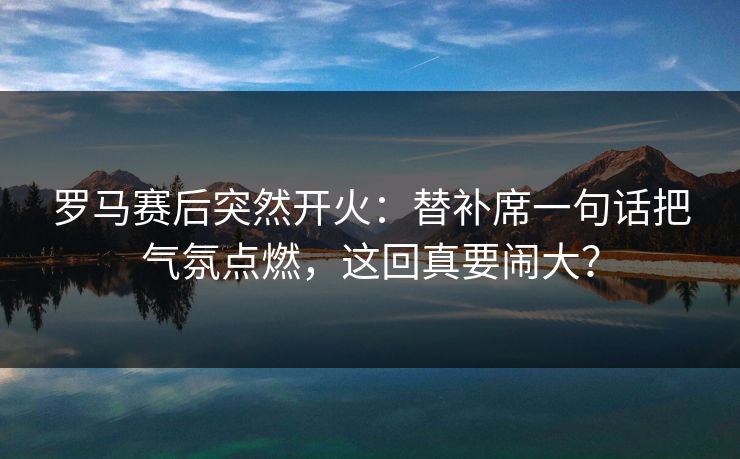 罗马赛后突然开火：替补席一句话把气氛点燃，这回真要闹大？