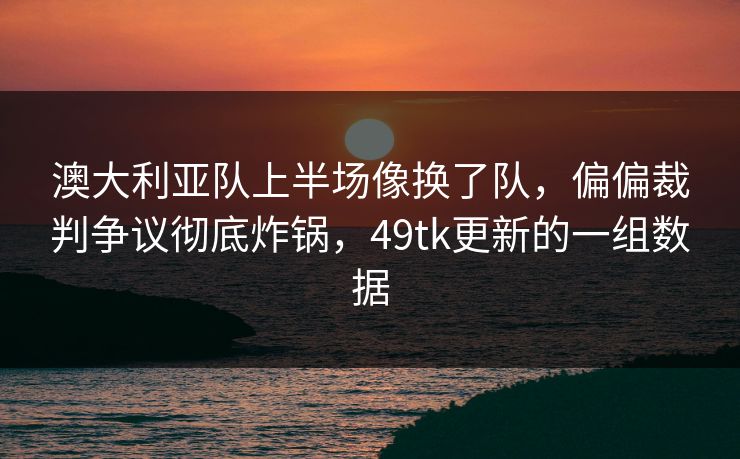 澳大利亚队上半场像换了队，偏偏裁判争议彻底炸锅，49tk更新的一组数据  第1张