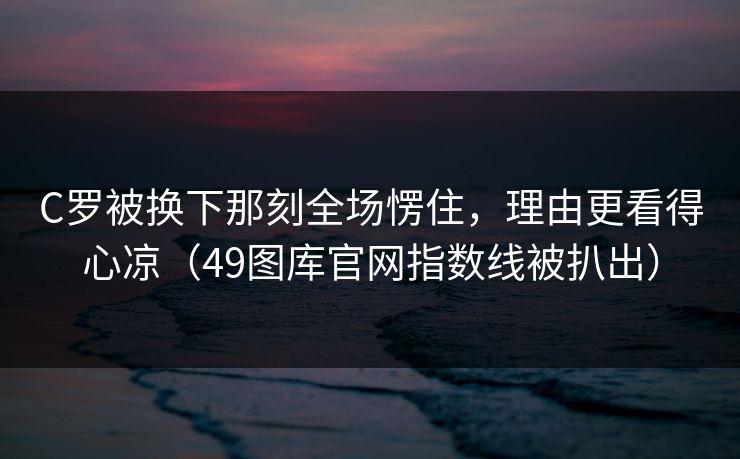 C罗被换下那刻全场愣住，理由更看得心凉（49图库官网指数线被扒出）  第1张