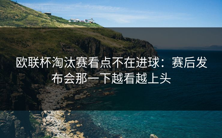 欧联杯淘汰赛看点不在进球：赛后发布会那一下越看越上头  第1张