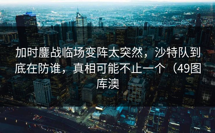 加时鏖战临场变阵太突然，沙特队到底在防谁，真相可能不止一个（49图库澳