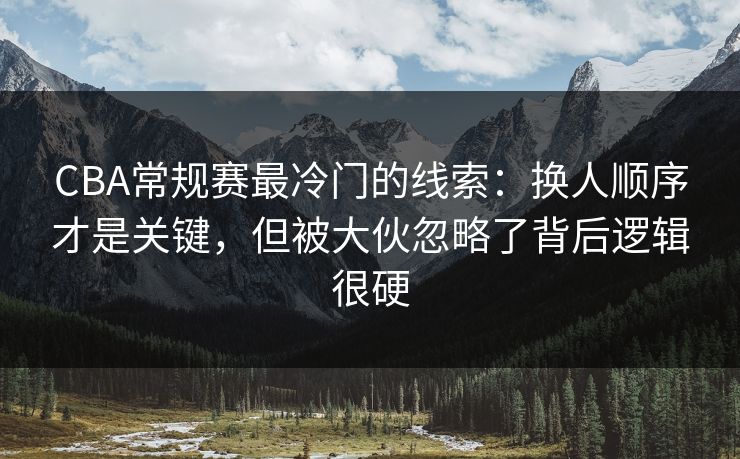 CBA常规赛最冷门的线索：换人顺序才是关键，但被大伙忽略了背后逻辑很硬